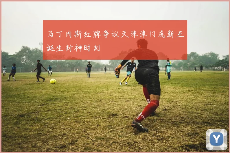 马丁内斯红牌争议天津津门虎新王诞生封神时刻
