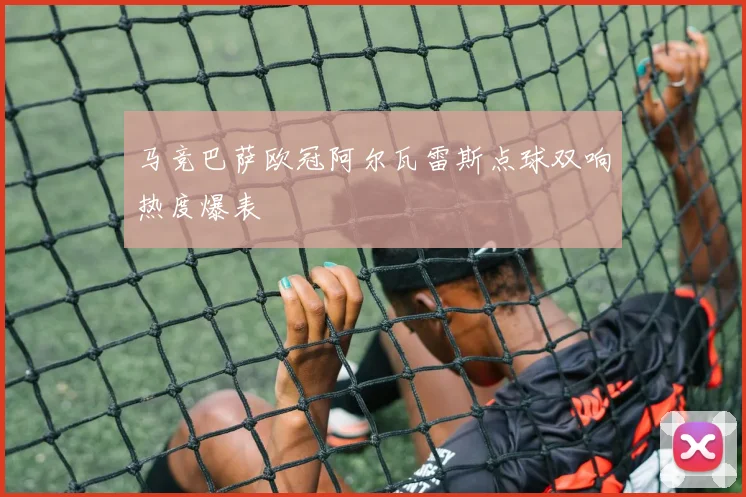 马竞巴萨欧冠阿尔瓦雷斯点球双响热度爆表