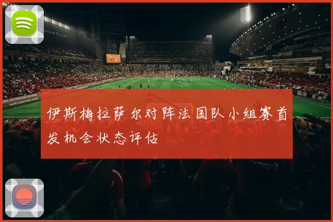 伊斯梅拉萨尔对阵法国队小组赛首发机会状态评估