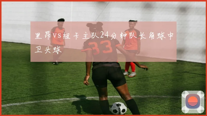 里昂vs纽卡主队24分钟队长角球中卫头球
