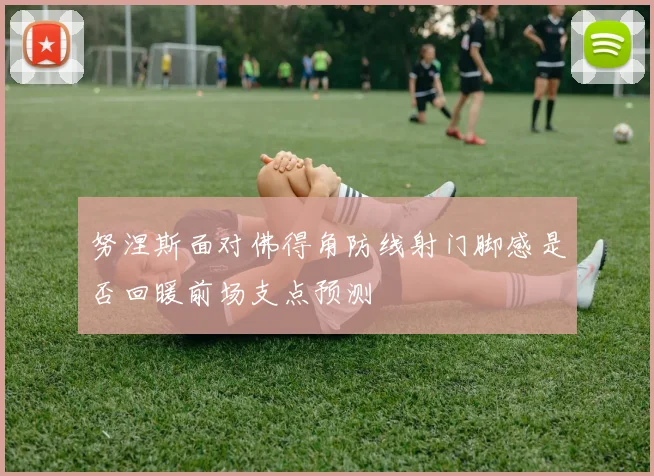 努涅斯面对佛得角防线射门脚感是否回暖前场支点预测