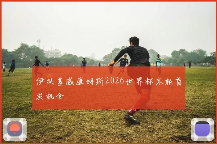 伊纳基威廉姆斯2026世界杯末轮首发机会