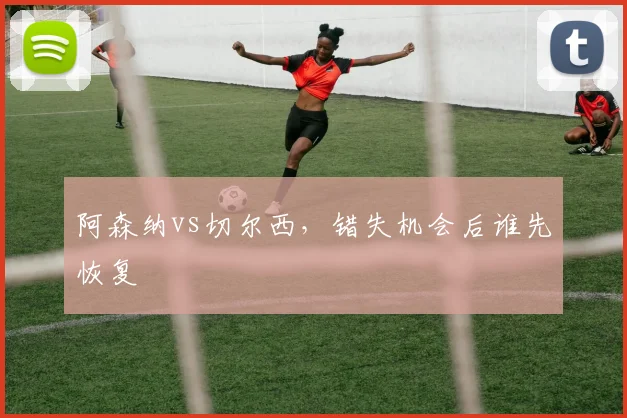 阿森纳vs切尔西，错失机会后谁先恢复