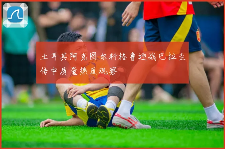 土耳其阿克图尔科格鲁迎战巴拉圭传中质量热度观察
