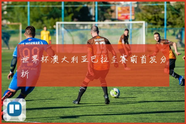 世界杯澳大利亚巴拉圭赛前首发分析