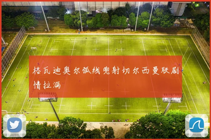 格瓦迪奥尔弧线兜射切尔西曼联剧情拉满