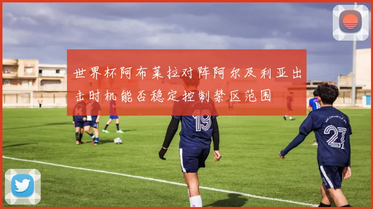 世界杯阿布莱拉对阵阿尔及利亚出击时机能否稳定控制禁区范围