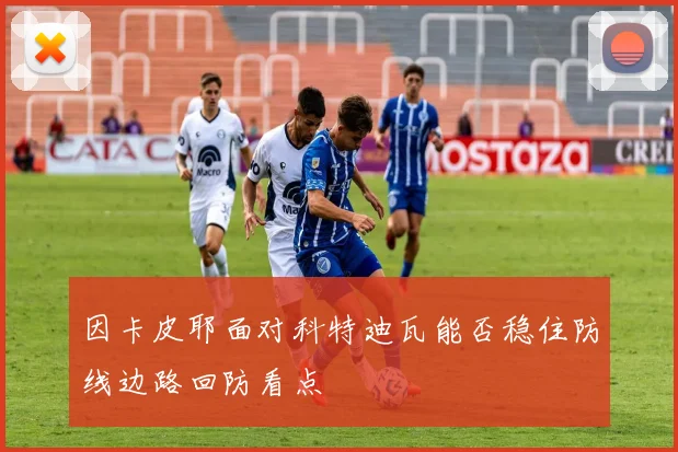 因卡皮耶面对科特迪瓦能否稳住防线边路回防看点