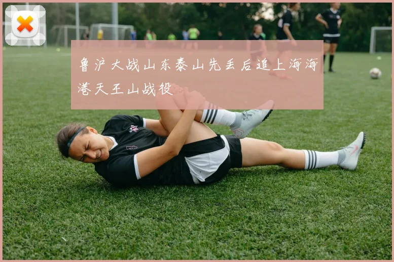 鲁沪大战山东泰山先丢后追上海海港天王山战役